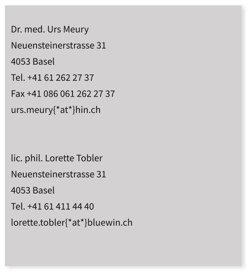 Dr. med. Urs Meury  Neuensteinerstrasse 31 4053 Basel Tel. +41 61 262 27 37 Fax +41 086 061 262 27 37 urs.meury{*at*}hin.ch   lic. phil. Lorette Tobler Neuensteinerstrasse 31 4053 Basel Tel. +41 61 411 44 40 lorette.tobler{*at*}bluewin.ch